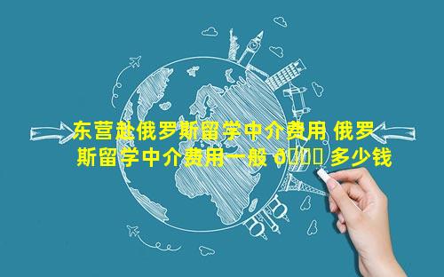 东营赴俄罗斯留学中介费用 俄罗斯留学中介费用一般 🍁 多少钱